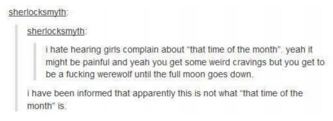 tumblr - twitter - sherlocksmyth sherlocksmyth i hate hearing girls complain about that time of the month". yeah it might be painful and yeah you get some weird cravings but you get to be a fucking werewolf until the full moon goes down. i have been infor
