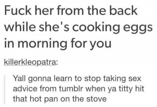 tumblr - Fuck her from the back while she's cooking eggs in morning for you killerkleopatra Yall gonna learn to stop taking sex advice from tumblr when ya titty hit that hot pan on the stove