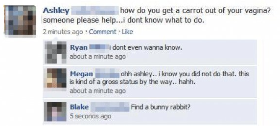 funny facebook status - Ashley how do you get a carrot out of your vagina? someone please help...i dont know what to do. 2 minutes ago Comment. Ryani dont even wanna know. about a minute ago Megan ohh ashley.. i know you did not do that. this is kind of a