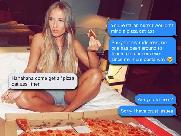 perverted funny - You're Italian huh? I wouldn't mind a pizza dat ass Sorry for my rudeness, no one has been around to teach me manners ever since my mum pasta way Hahahaha come get a "pizza dat ass" then Are you for real? Sorry I have crust issues