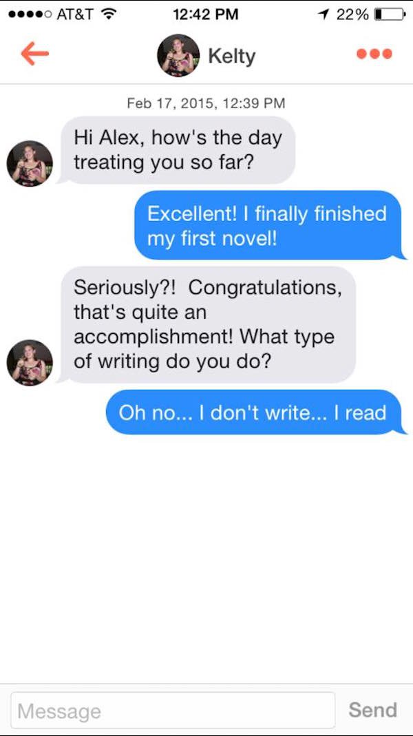 tinder messages beautiful - At&T 1 22%O Kelty , Hi Alex, how's the day treating you so far? Excellent! I finally finished my first novel! Seriously?! Congratulations, that's quite an accomplishment! What type of writing do you do? Oh no... I don't write..