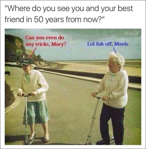 meme stream - fuck off mavis - "Where do you see you and your best friend in 50 years from now?" Ride if Can you even do any tricks, Mary? Lol fuk off, Mavis