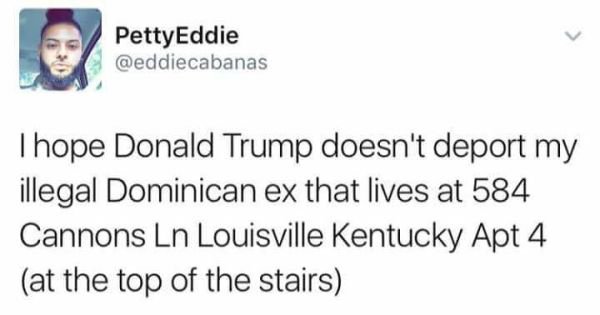 memes  - PettyEddie Thope Donald Trump doesn't deport my illegal Dominican ex that lives at 584 Cannons Ln Louisville Kentucky Apt 4 at the top of the stairs