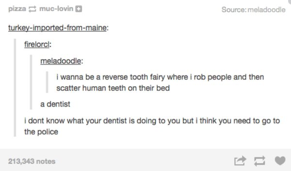 tumblr - document - pizza muclovin Sourcemeladoodle turkeyimportedfrommaine firelorcl meladoodle I wanna be a reverse tooth fairy where i rob people and then scatter human teeth on their bed a dentist i dont know what your dentist is doing to you but i th