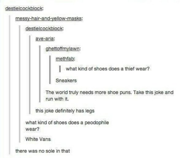 tumblr - dark humor tumblr posts - destielcockblock messyhairandyellowmasks destielcockblock avearia ghettoffmylawn methfab I what kind of shoes does a thief wear? Sneakers The world truly needs more shoe puns. Take this joke and run with it. this joke de