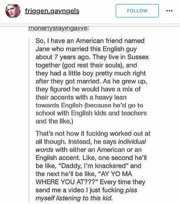 tumblr - american accent - friggen.gayngels moriartystayingalive So, I have an American friend named Jane who married this English guy about 7 years ago. They live in Sussex together god rest their souls, and they had a little boy pretty much right after 