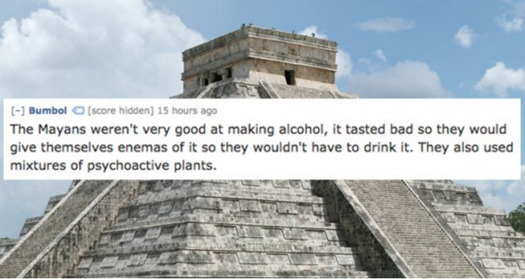 Bumbol score hidden 15 hours ago The Mayans weren't very good at making alcohol, it tasted bad so they would give themselves enemas of it so they wouldn't have to drink it. They also used mixtures of psychoactive plants.