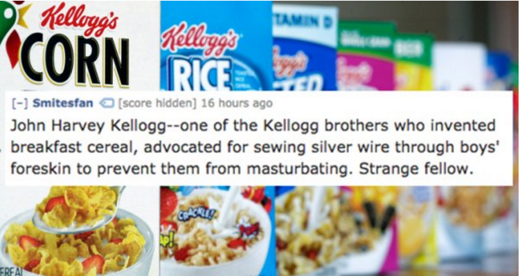 kellogg cereals - Smitesfan score hidden 16 hours ago John Harvey Kelloggone of the Kellogg brothers who invented breakfast cereal, advocated for sewing silver wire through boys' foreskin to prevent them from masturbating. Strange fellow.