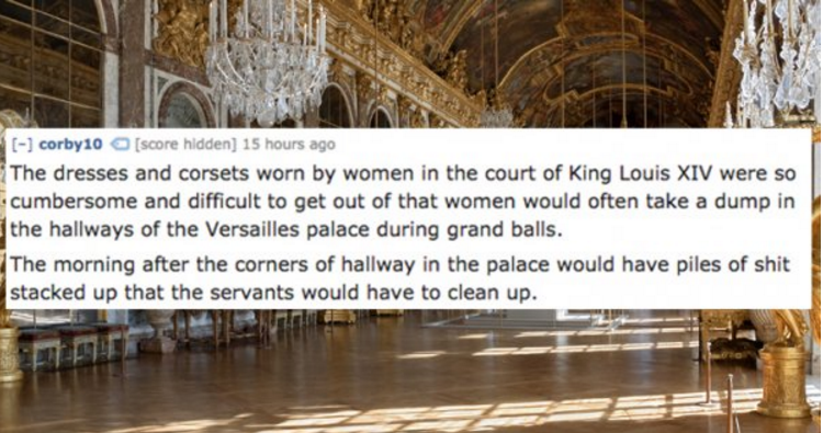 tourist attraction - corby 10 score hidden 15 hours ago The dresses and corsets worn by women in the court of King Louis Xiv were so cumbersome and difficult to get out of that women would often take a dump in the hallways of the Versailles palace during 