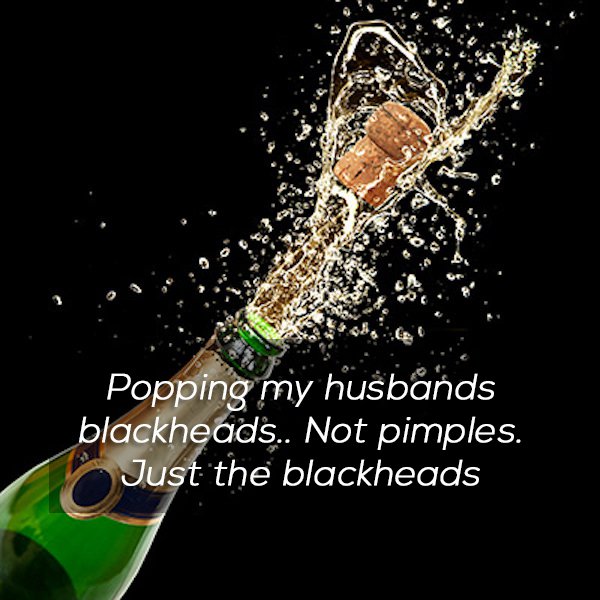 champagne popping - Popping my husbands blackheads.. Not pimples. Just the blackheads