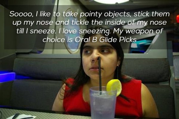 weird guilty pleasures - Soooo, I to take pointy objects, stick them up my nose and tickle the inside of my nose till I sneeze. I love sneezing. My weapon of choice is Oral B Glide Picks