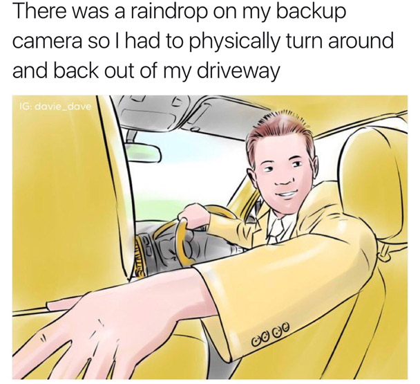 you see your parents do - There was a raindrop on my backup camera sol had to physically turn around and back out of my driveway Ig davie_dave Gooo
