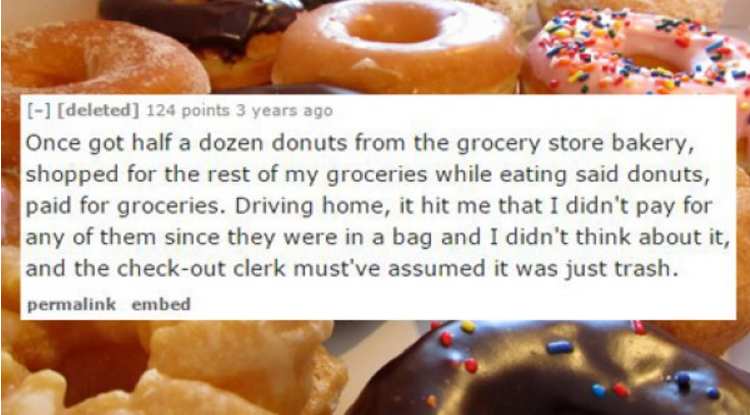baking - deleted 124 points 3 years ago Once got half a dozen donuts from the grocery store bakery, shopped for the rest of my groceries while eating said donuts, paid for groceries. Driving home, it hit me that I didn't pay for any of them since they wer