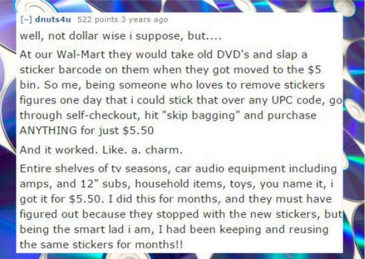 education - dnuts4u 522 points 3 years ago well, not dollar wise i suppose, but.... At our WalMart they would take old Dvd's and slap a sticker barcode on them when they got moved to the $5 bin. So me, being someone who loves to remove stickers figures on
