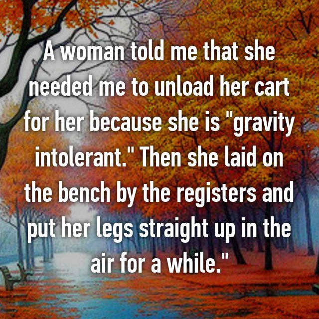 because i laugh a lot - A woman told me that she needed me to unload her cart for her because she is "gravity intolerant." Then she laid on the bench by the registers and I put her legs straight up in the air for a while."