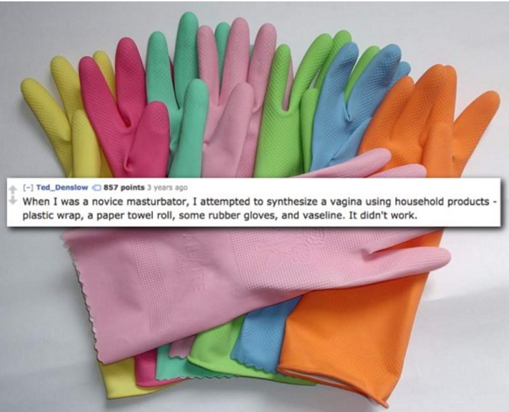 rubber gloves - Ted_Denslow 857 points 3 years ago When I was a novice masturbator, I attempted to synthesize a vagina using household products plastic wrap, a paper towel roll, some rubber gloves, and vaseline. It didn't work.