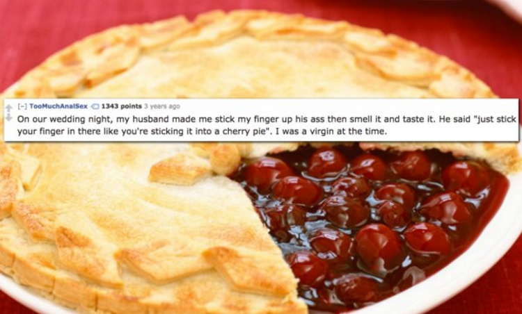 cherry pie recipe - Too Much Analsex 1343 points 3 years ago On our wedding night, my husband made me stick my finger up his ass then smell it and taste it. He said "just stick your finger in there you're sticking it into a cherry ple". I was a virgin at 