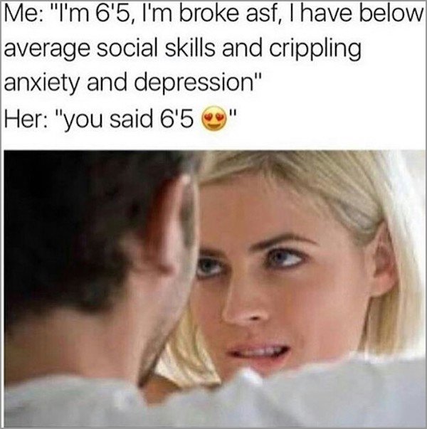 memes - funniest memes of all time - Me "I'm 6'5, I'm broke asf, I have below average social skills and crippling anxiety and depression" Her "you said 6'5 "