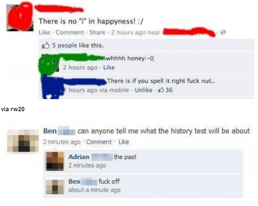 stupid people's facebook posts - There is no "r" in happyness! . Comment . 2 hours ago near 5 people this. whhhh honey 2 hours ago There is if you spell it right fuck nut.. hours ago via mobile. Un 36 via rw20 Ben can anyone tell me what the history test 