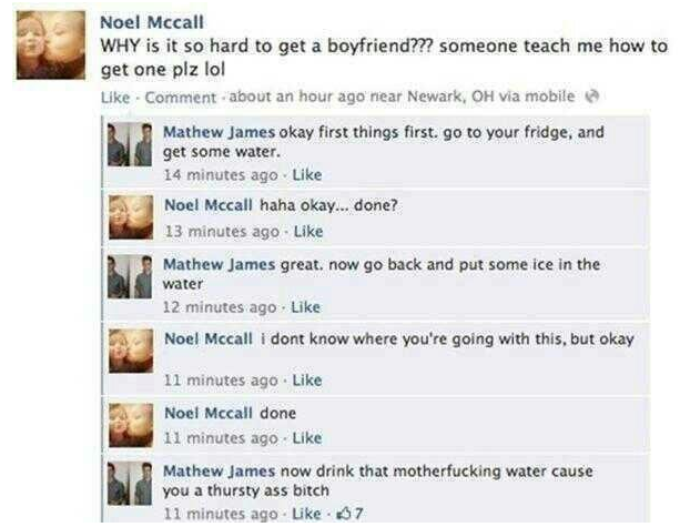 savage facebook burns - Noel Mccall Why is it so hard to get a boyfriend??? someone teach me how to get one plz lol . Comment about an hour ago near Newark, Oh via mobile Mathew James okay first things first. go to your fridge, and get some water. 14 minu