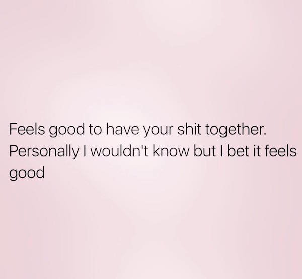 memes - never speak twice on how you feel - Feels good to have your shit together. Personally I wouldn't know but I bet it feels good