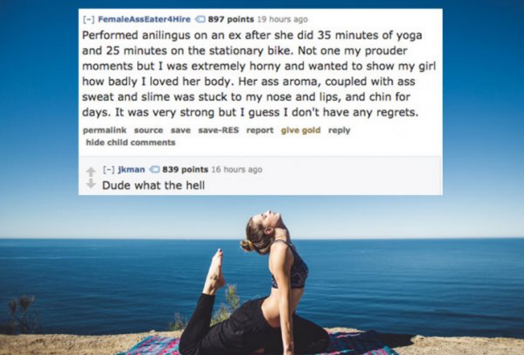 were horny - FemaleAssEater4Hire 897 points 19 hours ago Performed anilingus on an ex after she did 35 minutes of yoga and 25 minutes on the stationary bike. Not one my prouder moments but I was extremely horny and wanted to show my girl how badly I loved