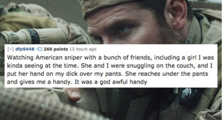 goat winston in american sniper - dfp9448 266 points 13 hours ago Watching American sniper with a bunch of friends, including a girl I was kinda seeing at the time. She and I were snuggling on the couch, and I put her hand on my dick over my pants. She re