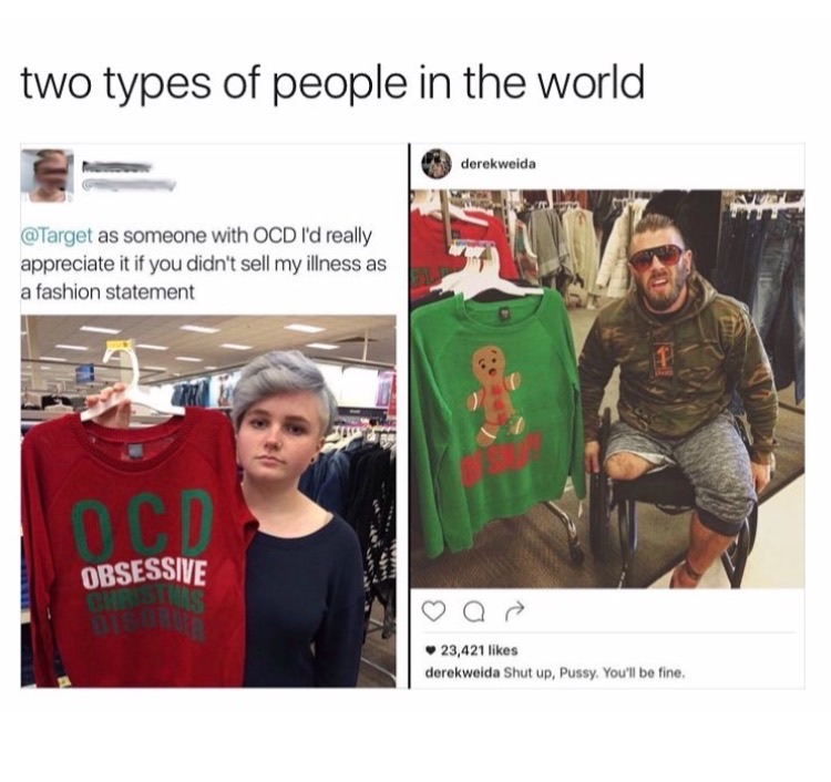 memes - there are two types of people ocd - two types of people in the world derekweida as someone with Ocd I'd really appreciate it if you didn't sell my illness as a fashion statement Obsessive 23,421 derekweida Shut up, Pussy, You'll be fine.