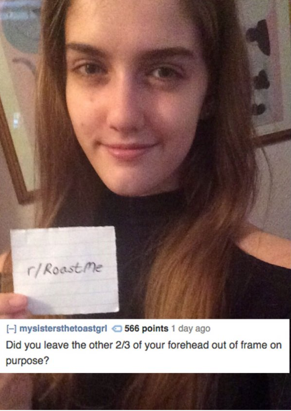 internet savage roasts - r Roast Me I mysistersthetoastgri 566 points 1 day ago Did you leave the other 23 of your forehead out of frame on purpose?