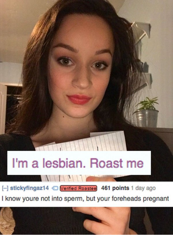 funny roast lines - I'm a lesbian. Roast me H stickyfingaz14 Verified Roastee 461 points 1 day ago I know youre not into sperm, but your foreheads pregnant