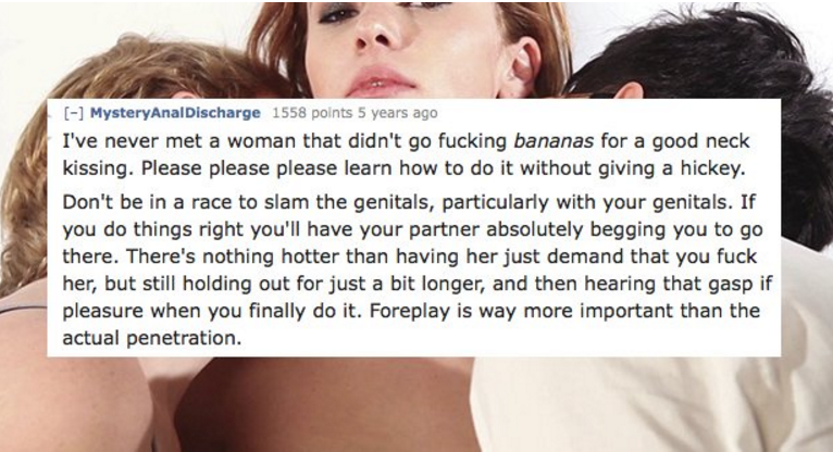 girl - Mystery AnalDischarge 1558 points 5 years ago I've never met a woman that didn't go fucking bananas for a good neck kissing. Please please please learn how to do it without giving a hickey. Don't be in a race to slam the genitals, particularly with