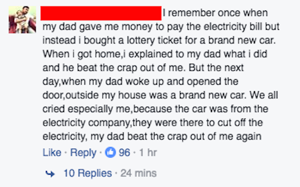 fail facebook fail dad - I remember once when my dad gave me money to pay the electricity bill but instead i bought a lottery ticket for a brand new car. When I got home,i explained to my dad what i did and he beat the crap out of me. But the next day,whe