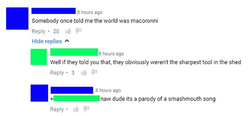 number - 8 hours ago Somebody once told me the world was macoronni . 2017 Hide replies 8 hours ago Well if they told you that they obviously weren't the sharpest tool in the shed 3 8 hours ago naw dude its a parody of a smashmouth song