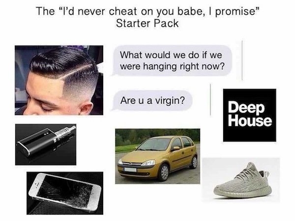 fukboi meme - The "I'd never cheat on you babe, I promise" Starter Pack What would we do if we were hanging right now? Are u a virgin? Deep House