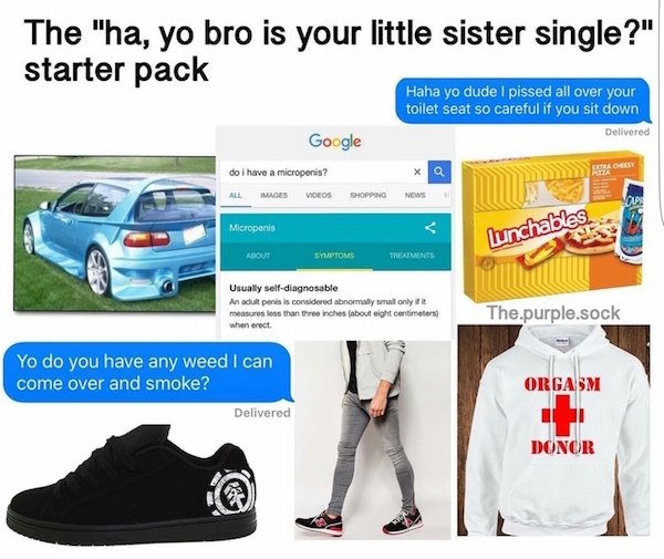 starter pack starter pack - The "ha, yo bro is your little sister single?" starter pack Haha yo dude i pissed all over your toilet seat so careful if you sit down Delivered Google do i have a micropenis? All Images Videos Shopping News Micropenis Lunchabl