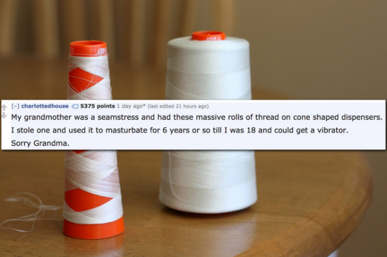 cones of thread - charlottedhouse 5375 points 1 day ago ast edited 21 hours ago My grandmother was a seamstress and had these massive rolls of thread on cone shaped dispensers. I stole one and used it to masturbate for 6 years or so till I was 18 and coul