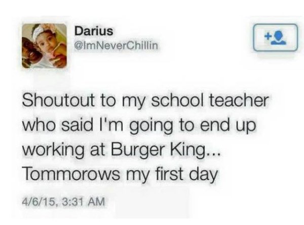 want to be a total fucking loser - Darius Shoutout to my school teacher who said I'm going to end up working at Burger King... Tommorows my first day 4615,
