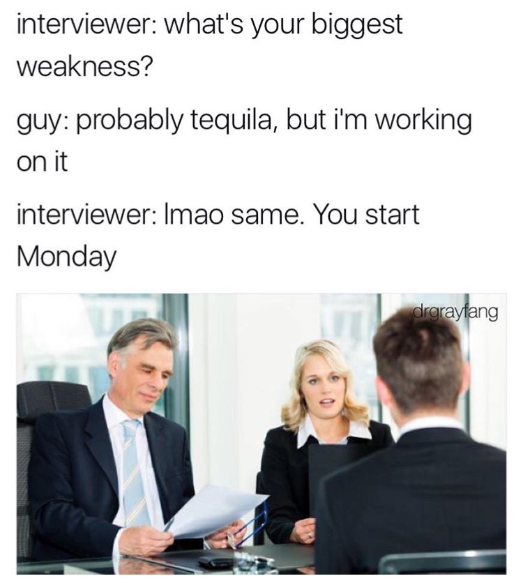 describe yourself in one word hired meme - interviewer what's your biggest weakness? guy probably tequila, but i'm working on it interviewer Imao same. You start Monday drgraytang