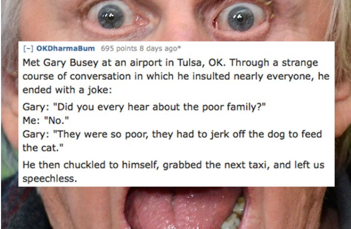 lip - OKDharmaBum 695 points 8 days ago Met Gary Busey at an airport in Tulsa, Ok. Through a strange course of conversation in which he insulted nearly everyone, he ended with a joke Gary "Did you every hear about the poor family?" Me "No." Gary "They wer