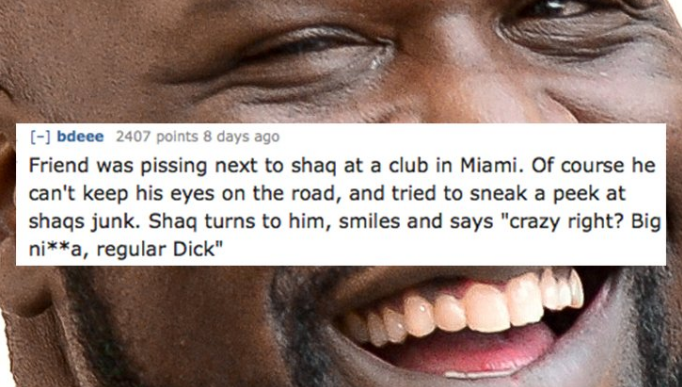 smile - bdeee 2407 points 8 days ago Friend was pissing next to shaq at a club in Miami. Of course he can't keep his eyes on the road, and tried to sneak a peek at shags junk. Shaq turns to him, smiles and says "crazy right? Big nia, regular Dick"