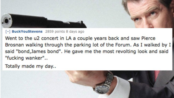 BuckYouStevens 2859 points 8 days ago Went to the u2 concert in La a couple years back and saw Pierce Brosnan walking through the parking lot of the Forum. As I walked by I said "bond, James bond". He gave me the most revolting look and said "fucking…
