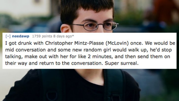 mc lovin - needawp 1759 points 8 days ago I got drunk with Christopher MintzPlasse McLovin once. We would be mid conversation and some new random girl would walk up, he'd stop talking, make out with her for 2 minutes, and then send them on their way and r