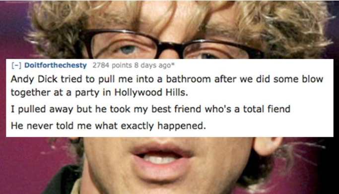 glasses - Doitforthechesty 2784 points 8 days ago Andy Dick tried to pull me into a bathroom after we did some blow together at a party in Hollywood Hills. I pulled away but he took my best friend who's a total fiend He never told me what exactly happened
