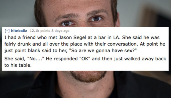eyelash - hitnballz points 8 days ago I had a friend who met Jason Segel at a bar in La. She said he was fairly drunk and all over the place with their conversation. At point he just point blank said to her, "So are we gonna have sex?" She said, "No...." 