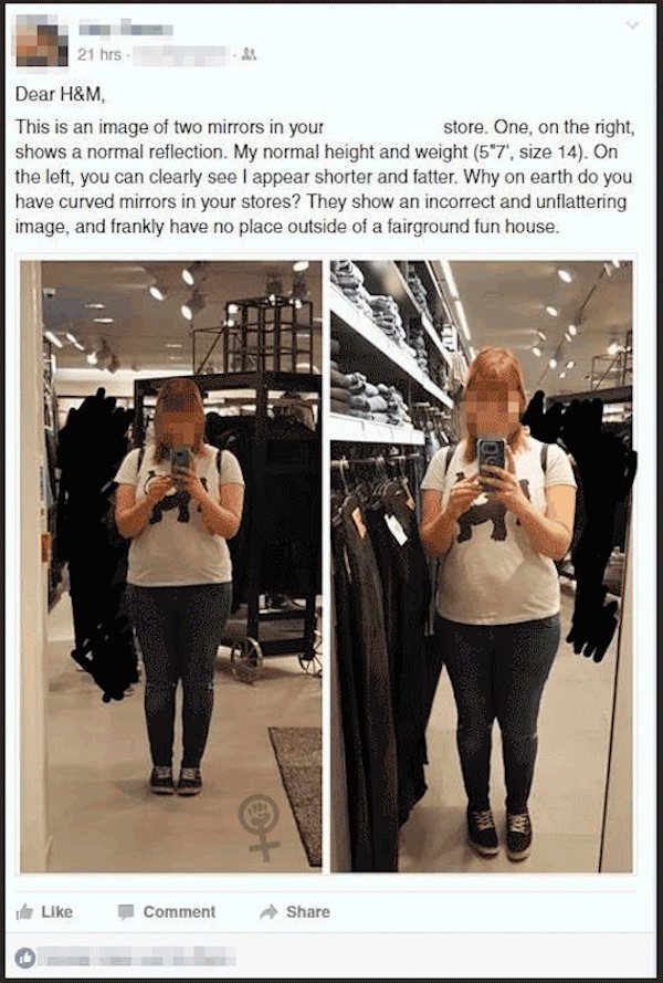 h&m store destroyed - 21 hrs Dear H&M, This is an image of two mirrors in your store. One, on the right, shows a normal reflection. My normal height and weight 5'7', size 14. On the left, you can clearly see I appear shorter and fatter. Why on earth do yo