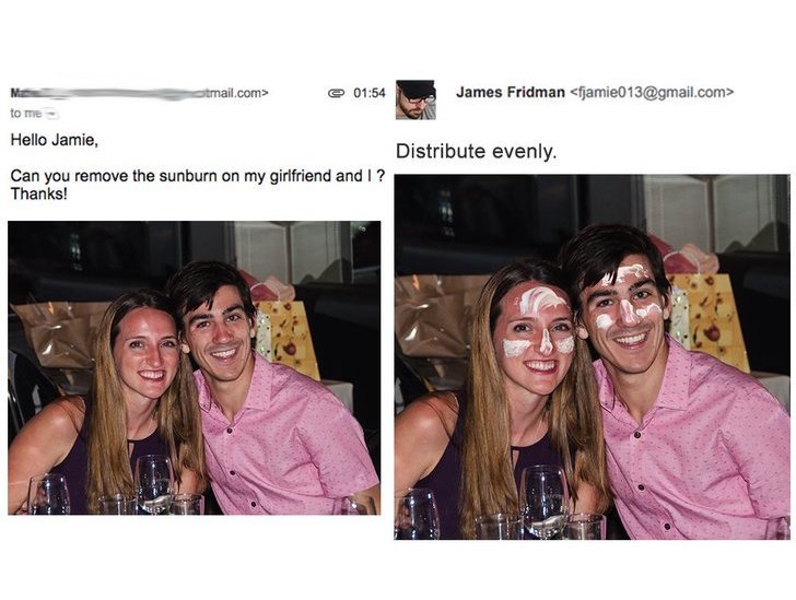 james fridman - tmail.com> @ James Fridman  to me Hello Jamie, Distribute evenly. Can you remove the sunburn on my girlfriend and I? Thanks!