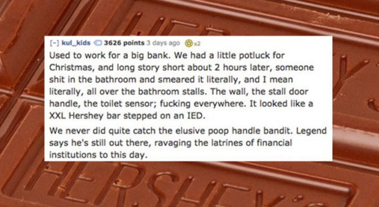 chocolate - kul_kids 3626 points 3 days ago x2 Used to work for a big bank. We had a little potluck for Christmas, and long story short about 2 hours later, someone shit in the bathroom and smeared it literally, and I mean literally, all over the bathroom