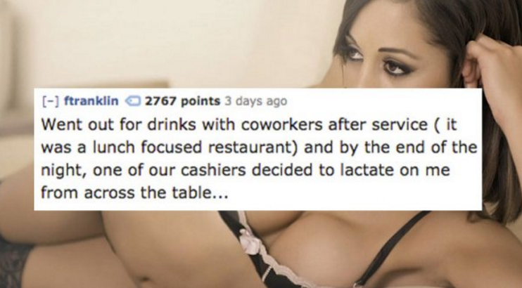 girl - ftranklin 2767 points 3 days ago Went out for drinks with coworkers after service it was a lunch focused restaurant and by the end of the night, one of our cashiers decided to lactate on me from across the table...