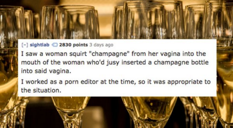 Champagne - sightlab 2830 points 3 days ago I saw a woman squirt "champagne" from her vagina into the mouth of the woman who'd jusy inserted a champagne bottle into said vagina. I worked as a porn editor at the time, so it was appropriate to the situation
