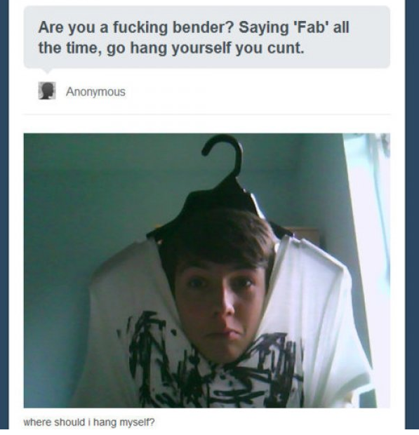 tumblr - funny pictures - Are you a fucking bender? Saying 'Fab' all the time, go hang yourself you cunt. Anonymous where should i hang myself?